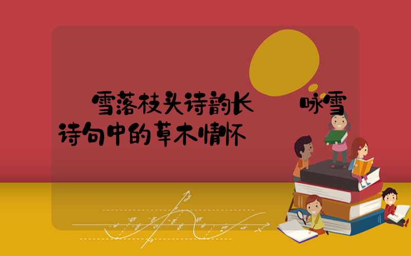  雪落枝头诗韵长——咏雪诗句中的草木情怀